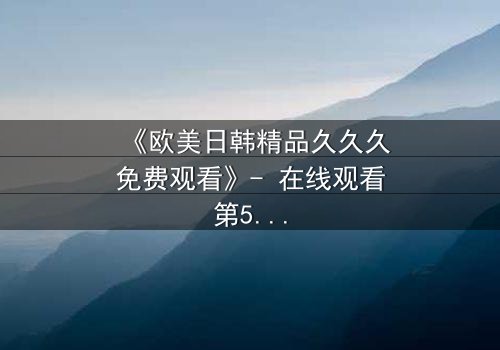 《欧美日韩精品久久久免费观看》- 在线观看第5集 - 当欲望与真相在黑暗中碰撞