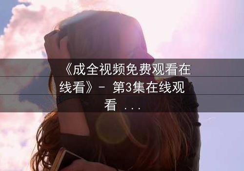 《成全视频免费观看在线看》- 第3集在线观看 - 当爱情与背叛交织,谁在幕后操控一切?