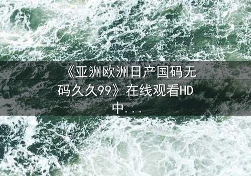 《亚洲欧洲日产国码无码久久99》在线观看HD中字 - 当禁忌之恋撕裂国际商战,谁能守住最后底线?