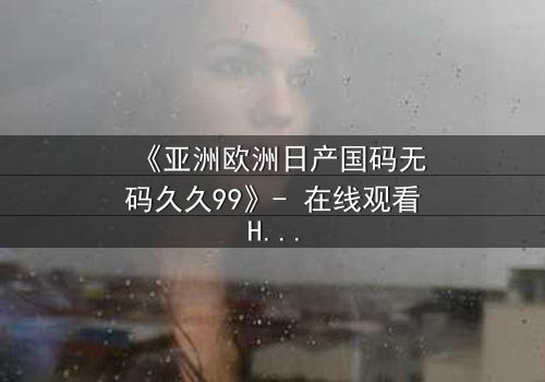 《亚洲欧洲日产国码无码久久99》- 在线观看HD中字完整版 - 一场跨越文化的禁忌之恋将如何收场?