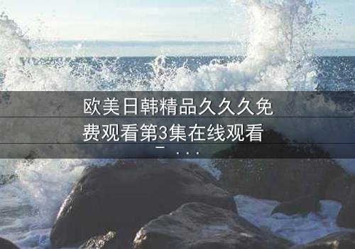 欧美日韩精品久久久免费观看第3集在线观看 - 当禁忌之恋撕裂豪门,谁将付出鲜血的代价?