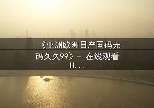 《亚洲欧洲日产国码无码久久99》- 在线观看HD中字完整版 - 一场跨越国界的禁忌之恋如何撕裂两个家族?
