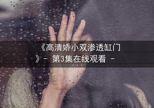 《高清娇小双渗透缸门》- 第3集在线观看 - 当秘密之门开启,命运将何去何从?