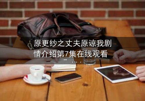 原更纱之丈夫原谅我剧情介绍第7集在线观看 - 当背叛与救赎交织,婚姻能否重燃?