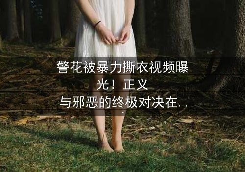 警花被暴力撕衣视频曝光!正义与邪恶的终极对决在线观看-当法律与欲望在黑暗中碰撞