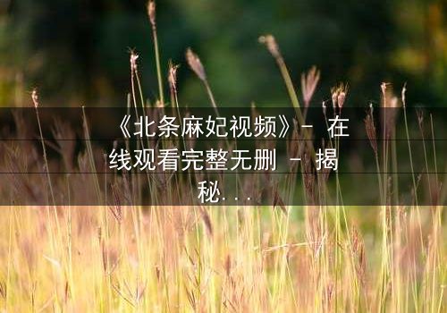 《北条麻妃视频》- 在线观看完整无删 - 揭秘她隐藏的致命秘密