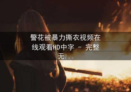 警花被暴力撕衣视频在线观看HD中字 - 完整无删版第3集 - 真相背后藏着什么惊天秘密?