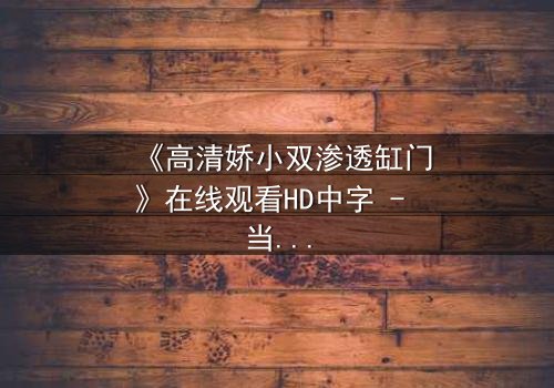 《高清娇小双渗透缸门》在线观看HD中字 - 当秘密之门开启,谁将掌控命运?
