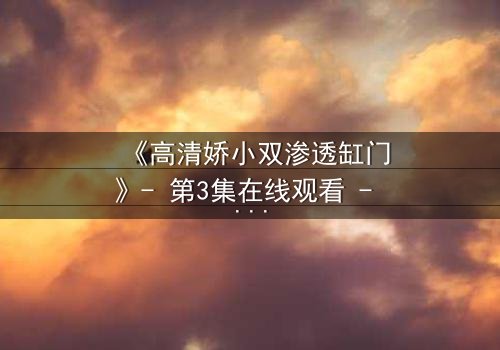 《高清娇小双渗透缸门》- 第3集在线观看 - 当秘密之门开启,谁能全身而退?