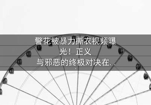 警花被暴力撕衣视频曝光!正义与邪恶的终极对决在线观看 - 真相背后隐藏着什么惊天秘密?