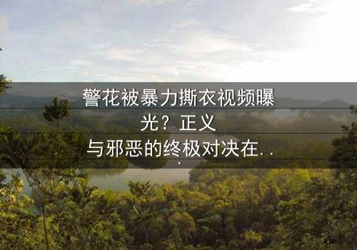 警花被暴力撕衣视频曝光?正义与邪恶的终极对决在线观看 - 真相背后令人窒息