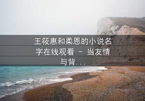 王筱惠和柔恩的小说名字在线观看 - 当友情与背叛交织,谁将揭开隐藏的真相?